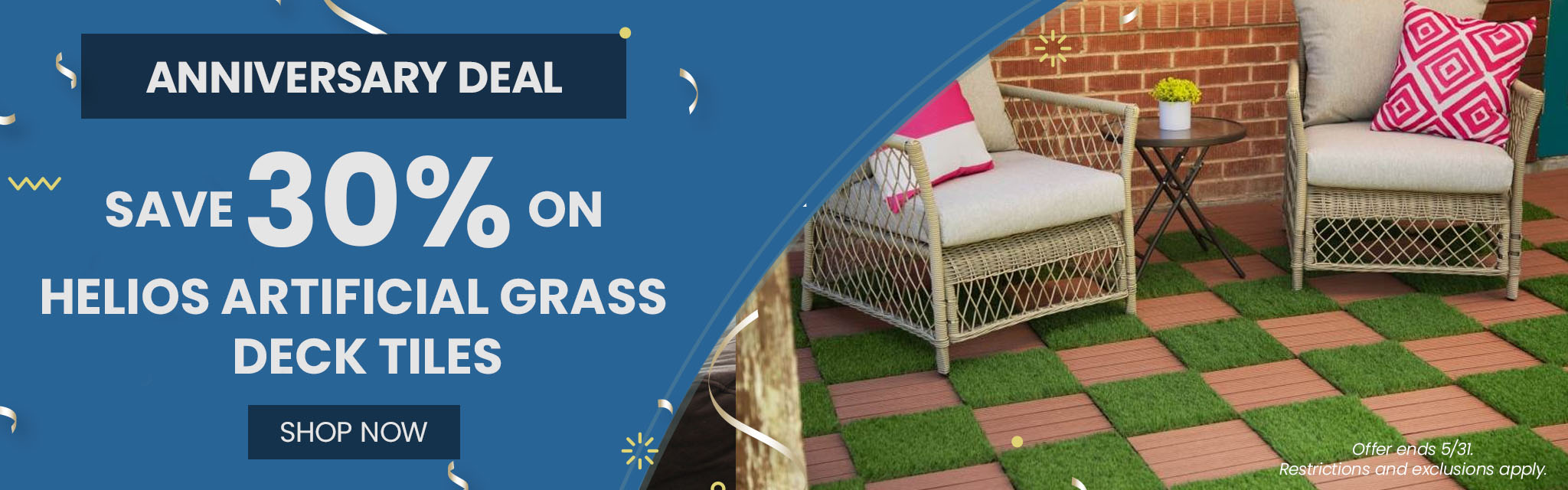 Anniversary Deal | Save 30%* On  Helios Artificial Grass Deck Tiles CTA: Shop Now Ends 5/31. Restrictions and exclusions apply. 